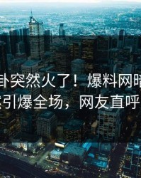 刚刚八卦突然火了！爆料网暗网明星居然引爆全场，网友直呼过瘾
