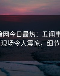 爆料网暗网今日最热：丑闻事件曝光，神秘人现场令人震惊，细节太炸裂