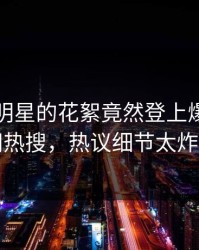 围观！明星的花絮竟然登上爆料网暗网热搜，热议细节太炸裂