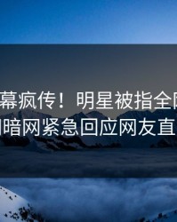 今日内幕疯传！明星被指全网炸裂，爆料网暗网紧急回应网友直呼过瘾