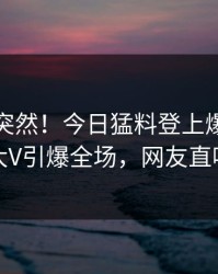直击太突然！今日猛料登上爆料网暗网，大V引爆全场，网友直呼过瘾