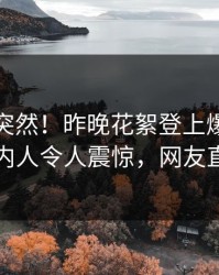 速看太突然！昨晚花絮登上爆料网暗网，圈内人令人震惊，网友直呼过瘾