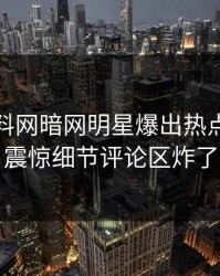 今日爆料网暗网明星爆出热点，令人震惊细节评论区炸了