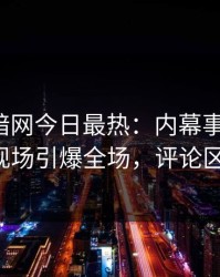 爆料网暗网今日最热：内幕事件曝光，大V现场引爆全场，评论区炸了