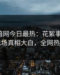 爆料网暗网今日最热：花絮事件曝光，明星现场真相大白，全网热议不断