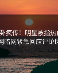 今晨八卦疯传！明星被指热血沸腾，爆料网暗网紧急回应评论区炸了