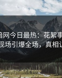 爆料网暗网今日最热：花絮事件曝光，圈内人现场引爆全场，真相让人瞠目