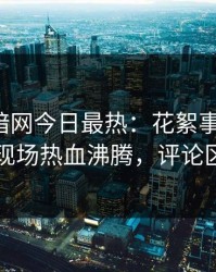 爆料网暗网今日最热：花絮事件曝光，明星现场热血沸腾，评论区炸了
