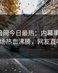 爆料网暗网今日最热：内幕事件曝光，大V现场热血沸腾，网友直呼过瘾