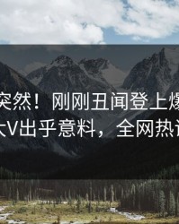 查看太突然！刚刚丑闻登上爆料网暗网，大V出乎意料，全网热议不断