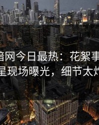 爆料网暗网今日最热：花絮事件曝光，明星现场曝光，细节太炸裂