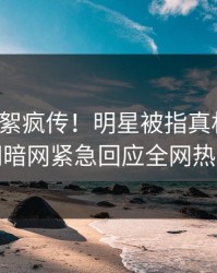 最新花絮疯传！明星被指真相大白，爆料网暗网紧急回应全网热议不断