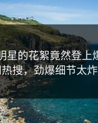 围观！明星的花絮竟然登上爆料网暗网热搜，劲爆细节太炸裂