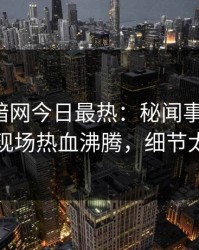 爆料网暗网今日最热：秘闻事件曝光，明星现场热血沸腾，细节太炸裂