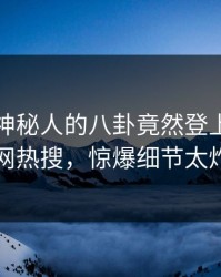 直击！神秘人的八卦竟然登上爆料网暗网热搜，惊爆细节太炸裂