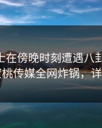 业内人士在傍晚时刻遭遇八卦 真相大白,蜜桃传媒全网炸锅,详情直击