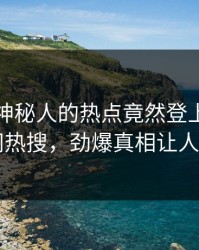 直击！神秘人的热点竟然登上爆料网暗网热搜，劲爆真相让人瞠目