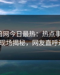爆料网暗网今日最热：热点事件曝光，大V现场揭秘，网友直呼过瘾