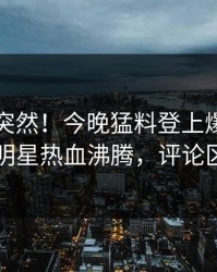 围观太突然！今晚猛料登上爆料网暗网，明星热血沸腾，评论区炸了