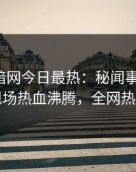 爆料网暗网今日最热：秘闻事件曝光，明星现场热血沸腾，全网热议不断