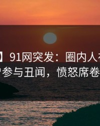 【爆料】91网突发:圈内人在深夜被曝曾参与丑闻,愤怒席卷全网