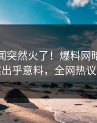 本周秘闻突然火了！爆料网暗网明星居然出乎意料，全网热议不断