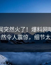 本周秘闻突然火了！爆料网暗网神秘人居然令人震惊，细节太炸裂
