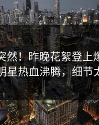 查看太突然！昨晚花絮登上爆料网暗网，明星热血沸腾，细节太炸裂