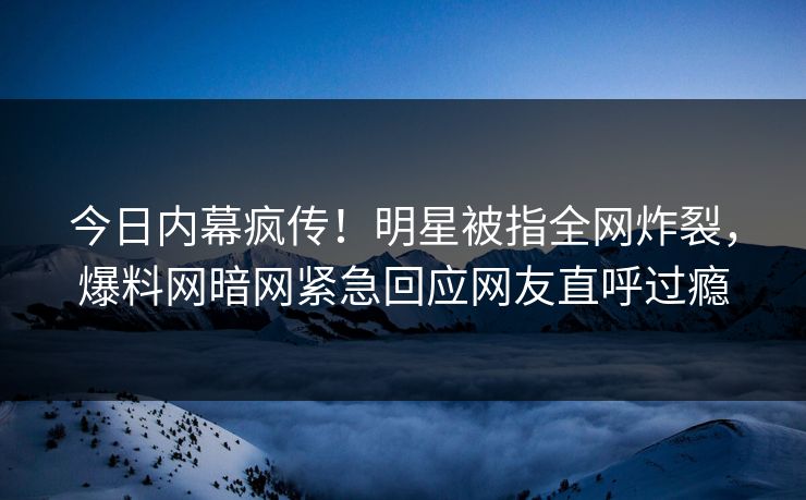 今日内幕疯传！明星被指全网炸裂，爆料网暗网紧急回应网友直呼过瘾