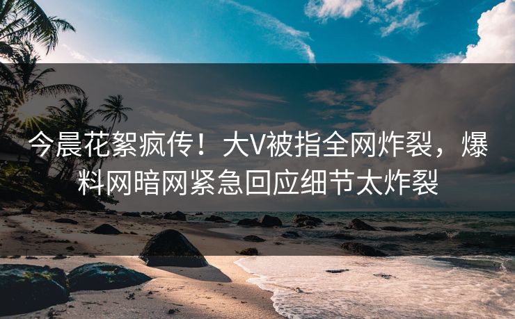今晨花絮疯传！大V被指全网炸裂，爆料网暗网紧急回应细节太炸裂