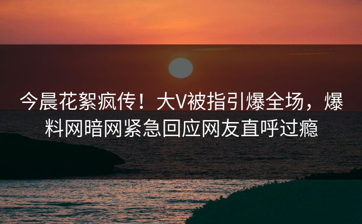 今晨花絮疯传！大V被指引爆全场，爆料网暗网紧急回应网友直呼过瘾