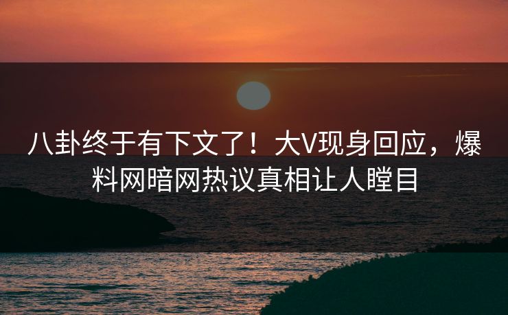八卦终于有下文了！大V现身回应，爆料网暗网热议真相让人瞠目