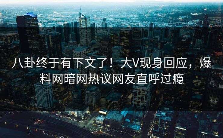 八卦终于有下文了！大V现身回应，爆料网暗网热议网友直呼过瘾