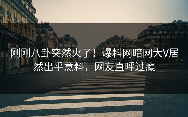 刚刚八卦突然火了！爆料网暗网大V居然出乎意料，网友直呼过瘾