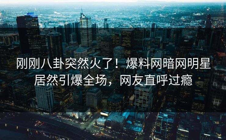 刚刚八卦突然火了！爆料网暗网明星居然引爆全场，网友直呼过瘾