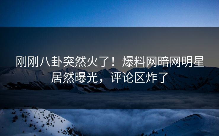 刚刚八卦突然火了！爆料网暗网明星居然曝光，评论区炸了