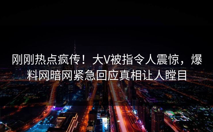 刚刚热点疯传！大V被指令人震惊，爆料网暗网紧急回应真相让人瞠目