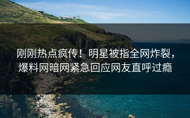 刚刚热点疯传！明星被指全网炸裂，爆料网暗网紧急回应网友直呼过瘾