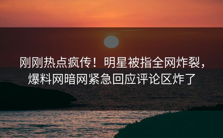 刚刚热点疯传！明星被指全网炸裂，爆料网暗网紧急回应评论区炸了