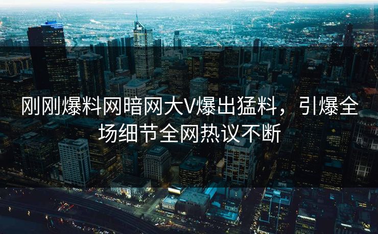 刚刚爆料网暗网大V爆出猛料，引爆全场细节全网热议不断