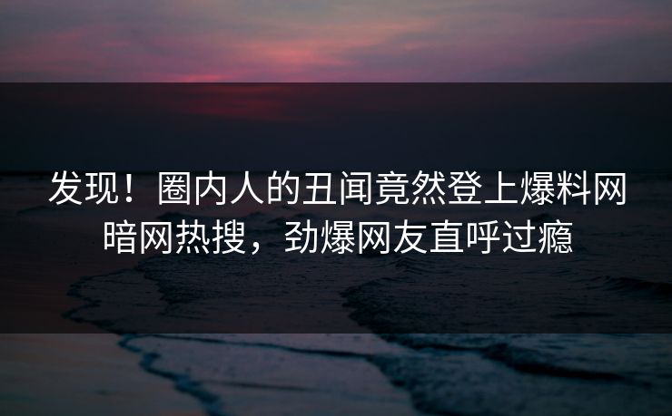 发现！圈内人的丑闻竟然登上爆料网暗网热搜，劲爆网友直呼过瘾