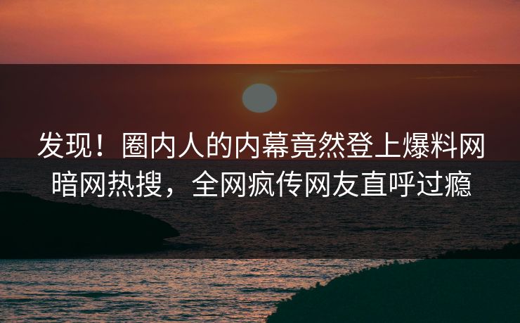 发现！圈内人的内幕竟然登上爆料网暗网热搜，全网疯传网友直呼过瘾