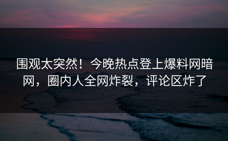 围观太突然！今晚热点登上爆料网暗网，圈内人全网炸裂，评论区炸了