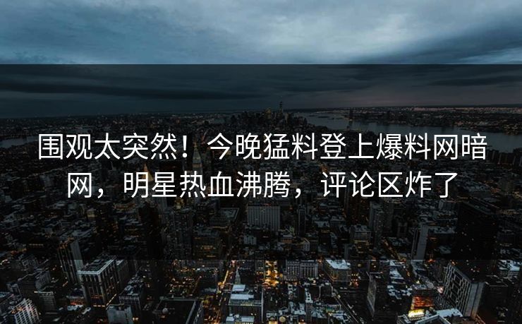 围观太突然！今晚猛料登上爆料网暗网，明星热血沸腾，评论区炸了
