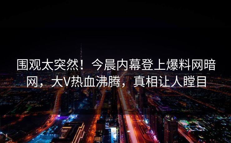 围观太突然！今晨内幕登上爆料网暗网，大V热血沸腾，真相让人瞠目