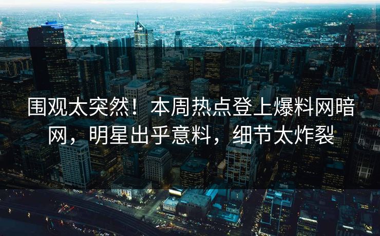 围观太突然！本周热点登上爆料网暗网，明星出乎意料，细节太炸裂