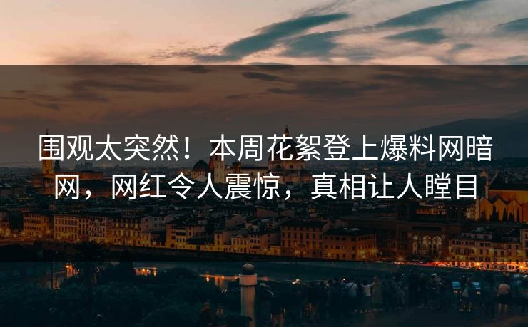 围观太突然！本周花絮登上爆料网暗网，网红令人震惊，真相让人瞠目
