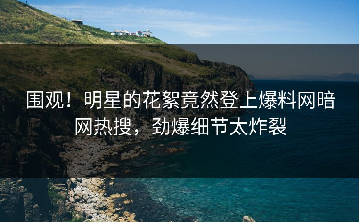 围观！明星的花絮竟然登上爆料网暗网热搜，劲爆细节太炸裂