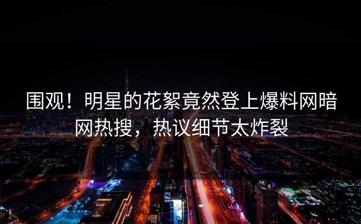 围观！明星的花絮竟然登上爆料网暗网热搜，热议细节太炸裂