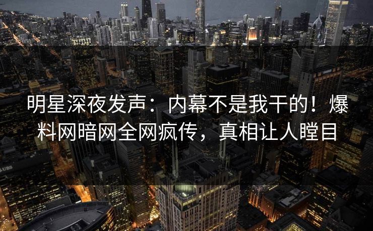 明星深夜发声：内幕不是我干的！爆料网暗网全网疯传，真相让人瞠目
